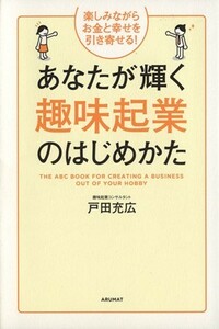 あなたが輝く趣味起業のはじめかた 楽しみながらお金と幸せを引き寄せる！／戸田充広【著】