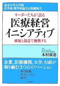 リーダーたちが語る医療経営イニシアティブ 破壊と創造で挑戦する 東京大学大学院医学系・薬学系協力公開講座３／木村廣道【監修】