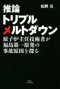 推論トリプルメルトダウン 原子炉主任技術者が福島第一原発の事故原因を探る／松野元(著者)